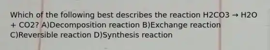 Which of the following best describes the reaction H2CO3 → H2O + CO2? A)Decomposition reaction B)Exchange reaction C)Reversible reaction D)Synthesis reaction