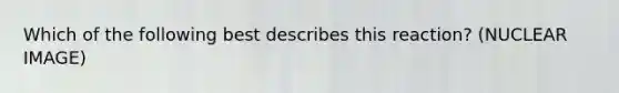 Which of the following best describes this reaction? (NUCLEAR IMAGE)