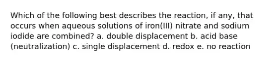 Which of the following best describes the reaction, if any, that occurs when aqueous solutions of iron(III) nitrate and sodium iodide are combined? a. double displacement b. acid base (neutralization) c. single displacement d. redox e. no reaction