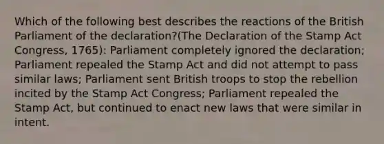 Which of the following best describes the reactions of the British Parliament of the declaration?(The Declaration of the Stamp Act Congress, 1765): Parliament completely ignored the declaration; Parliament repealed the Stamp Act and did not attempt to pass similar laws; Parliament sent British troops to stop the rebellion incited by the Stamp Act Congress; Parliament repealed the Stamp Act, but continued to enact new laws that were similar in intent.