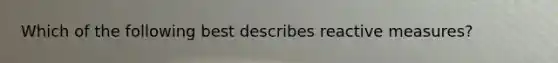 Which of the following best describes reactive measures?