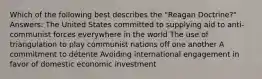 Which of the following best describes the "Reagan Doctrine?" Answers: The United States committed to supplying aid to anti-communist forces everywhere in the world The use of triangulation to play communist nations off one another A commitment to détente Avoiding international engagement in favor of domestic economic investment