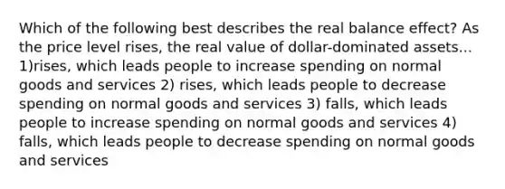 Which of the following best describes the real balance effect? As the price level rises, the real value of dollar-dominated assets... 1)rises, which leads people to increase spending on normal goods and services 2) rises, which leads people to decrease spending on normal goods and services 3) falls, which leads people to increase spending on normal goods and services 4) falls, which leads people to decrease spending on normal goods and services