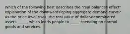 Which of the following best describes the "real balances effect" explanation of the downwardsloping aggregate demand curve? As the price level rises, the real value of dollar-denominated assets _____, which leads people to _____ spending on normal goods and services.