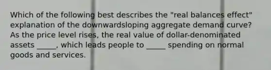 Which of the following best describes the "real balances effect" explanation of the downwardsloping aggregate demand curve? As the price level rises, the real value of dollar-denominated assets _____, which leads people to _____ spending on normal goods and services.