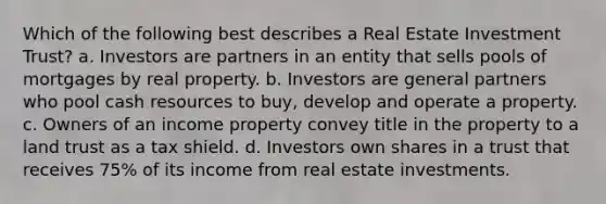 Which of the following best describes a Real Estate Investment Trust? a. Investors are partners in an entity that sells pools of mortgages by real property. b. Investors are general partners who pool cash resources to buy, develop and operate a property. c. Owners of an income property convey title in the property to a land trust as a tax shield. d. Investors own shares in a trust that receives 75% of its income from real estate investments.