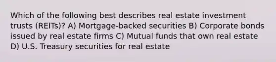 Which of the following best describes real estate investment trusts (REITs)? A) Mortgage-backed securities B) Corporate bonds issued by real estate firms C) Mutual funds that own real estate D) U.S. Treasury securities for real estate