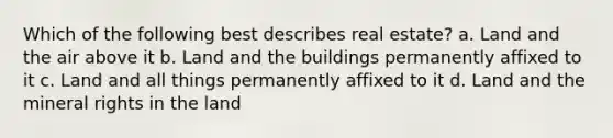 Which of the following best describes real estate? a. Land and the air above it b. Land and the buildings permanently affixed to it c. Land and all things permanently affixed to it d. Land and the mineral rights in the land