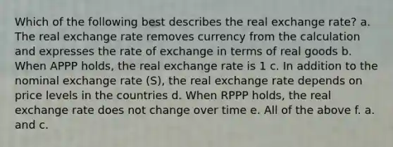 Which of the following best describes the real exchange rate? a. The real exchange rate removes currency from the calculation and expresses the rate of exchange in terms of real goods b. When APPP holds, the real exchange rate is 1 c. In addition to the nominal exchange rate (S), the real exchange rate depends on price levels in the countries d. When RPPP holds, the real exchange rate does not change over time e. All of the above f. a. and c.