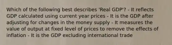 Which of the following best describes 'Real GDP'? - It reflects GDP calculated using current year prices - It is the GDP after adjusting for changes in the money supply - It measures the value of output at fixed level of prices to remove the effects of inflation - It is the GDP excluding international trade