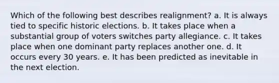 Which of the following best describes realignment? a. It is always tied to specific historic elections. b. It takes place when a substantial group of voters switches party allegiance. c. It takes place when one dominant party replaces another one. d. It occurs every 30 years. e. It has been predicted as inevitable in the next election.