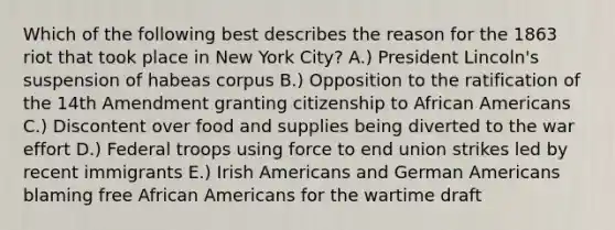 Which of the following best describes the reason for the 1863 riot that took place in New York City? A.) President Lincoln's suspension of habeas corpus B.) Opposition to the ratification of the 14th Amendment granting citizenship to African Americans C.) Discontent over food and supplies being diverted to the war effort D.) Federal troops using force to end union strikes led by recent immigrants E.) Irish Americans and German Americans blaming free African Americans for the wartime draft