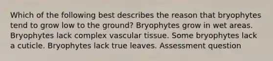 Which of the following best describes the reason that bryophytes tend to grow low to the ground? Bryophytes grow in wet areas. Bryophytes lack complex vascular tissue. Some bryophytes lack a cuticle. Bryophytes lack true leaves. Assessment question