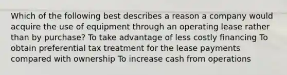 Which of the following best describes a reason a company would acquire the use of equipment through an operating lease rather than by purchase? To take advantage of less costly financing To obtain preferential tax treatment for the lease payments compared with ownership To increase cash from operations