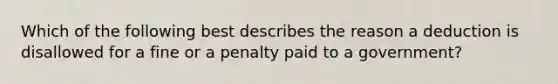 Which of the following best describes the reason a deduction is disallowed for a fine or a penalty paid to a government?