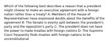 Which of the following best describes a reason that a president might choose to make an executive agreement with a foreign nation rather than a treaty? A: Members of the House of Representatives have expressed doubts about the benefits of the agreement B: The Senate is evenly split between the president's party and the opposition's party C: The president does not have the power to make treaties with foreign nations D: The Supreme Court frequently finds treaties with foreign nations to be unconstitutional