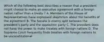 Which of the following best describes a reason that a president might choose to make an executive agreement with a foreign nation rather than a treaty ? A. Members of the House of Representatives have expressed skepticism about the benefits of the agreement B. The Senate is evenly split between the president's party and the opposition party C .The president does not have the power to make treaties with foreign nations D. The Supreme Court frequently finds treaties with foreign nations to be unconstitutional