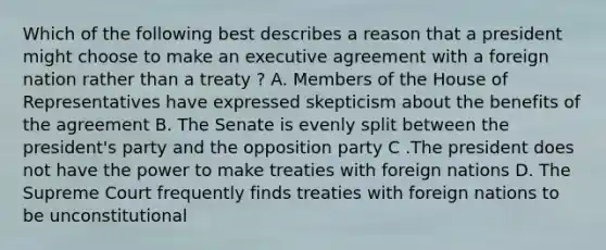 Which of the following best describes a reason that a president might choose to make an executive agreement with a foreign nation rather than a treaty ? A. Members of the House of Representatives have expressed skepticism about the benefits of the agreement B. The Senate is evenly split between the president's party and the opposition party C .The president does not have the power to make treaties with foreign nations D. The Supreme Court frequently finds treaties with foreign nations to be unconstitutional