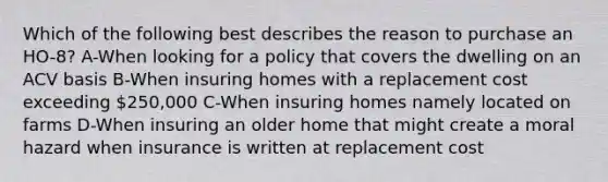 Which of the following best describes the reason to purchase an HO-8? A-When looking for a policy that covers the dwelling on an ACV basis B-When insuring homes with a replacement cost exceeding 250,000 C-When insuring homes namely located on farms D-When insuring an older home that might create a moral hazard when insurance is written at replacement cost