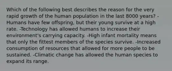 Which of the following best describes the reason for the very rapid growth of the human population in the last 8000 years? -Humans have few offspring, but their young survive at a high rate. -Technology has allowed humans to increase their environment's carrying capacity. -High infant mortality means that only the fittest members of the species survive. -Increased consumption of resources that allowed for more people to be sustained. -Climatic change has allowed the human species to expand its range.