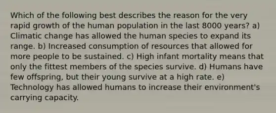 Which of the following best describes the reason for the very rapid growth of the human population in the last 8000 years? a) Climatic change has allowed the human species to expand its range. b) Increased consumption of resources that allowed for more people to be sustained. c) High infant mortality means that only the fittest members of the species survive. d) Humans have few offspring, but their young survive at a high rate. e) Technology has allowed humans to increase their environment's carrying capacity.