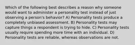 Which of the following best describes a reason why someone would want to administer a personality test instead of just observing a person's behavior? A) Personality tests produce a completely unbiased assessment. B) Personality tests may capture things a respondent is trying to hide. C) Personality tests usually require spending more time with an individual. D) Personality tests are reliable, whereas observations are not.