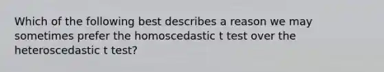 Which of the following best describes a reason we may sometimes prefer the homoscedastic t test over the heteroscedastic t test?