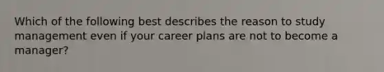 Which of the following best describes the reason to study management even if your career plans are not to become a​ manager?