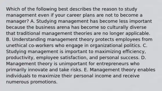 Which of the following best describes the reason to study management even if your career plans are not to become a​ manager? A. Studying management has become less important because the business arena has become so culturally diverse that traditional management theories are no longer applicable. B. Understanding management theory protects employees from unethical​ co-workers who engage in organizational politics. C. Studying management is important to maximizing​ efficiency, productivity, employee​ satisfaction, and personal success. D. Management theory is unimportant for entrepreneurs who primarily innovate and take risks. E. Management theory enables individuals to maximize their personal income and receive numerous promotions.