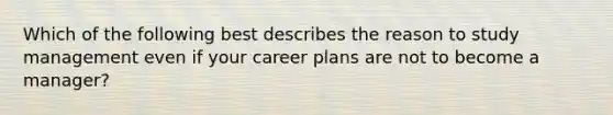 Which of the following best describes the reason to study management even if your career plans are not to become a manager?