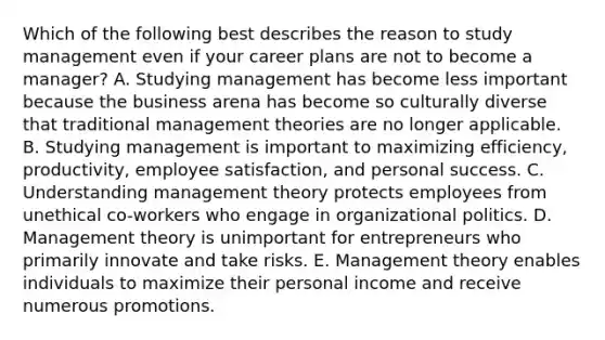 Which of the following best describes the reason to study management even if your career plans are not to become a​ manager? A. Studying management has become less important because the business arena has become so culturally diverse that traditional management theories are no longer applicable. B. Studying management is important to maximizing​ efficiency, productivity, employee​ satisfaction, and personal success. C. Understanding management theory protects employees from unethical​ co-workers who engage in organizational politics. D. Management theory is unimportant for entrepreneurs who primarily innovate and take risks. E. Management theory enables individuals to maximize their personal income and receive numerous promotions.