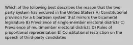 Which of the following best describes the reason that the two-party system has endured in the United States? A) Constitutional provision for a bipartisan system that mirrors the bicameral legislature B) Prevalence of single-member electoral districts C) Prevalence of multimember electoral districts D) Rules of proportional representation E) Constitutional restriction on the speech of third-party candidates