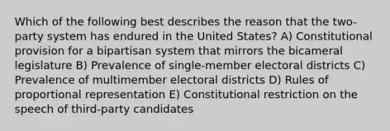 Which of the following best describes the reason that the two-party system has endured in the United States? A) Constitutional provision for a bipartisan system that mirrors the bicameral legislature B) Prevalence of single-member electoral districts C) Prevalence of multimember electoral districts D) Rules of proportional representation E) Constitutional restriction on the speech of third-party candidates