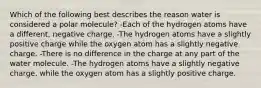 Which of the following best describes the reason water is considered a polar molecule? -Each of the hydrogen atoms have a different, negative charge. -The hydrogen atoms have a slightly positive charge while the oxygen atom has a slightly negative charge. -There is no difference in the charge at any part of the water molecule. -The hydrogen atoms have a slightly negative charge, while the oxygen atom has a slightly positive charge.