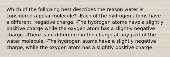 Which of the following best describes the reason water is considered a polar molecule? -Each of the hydrogen atoms have a different, negative charge. -The hydrogen atoms have a slightly positive charge while the oxygen atom has a slightly negative charge. -There is no difference in the charge at any part of the water molecule. -The hydrogen atoms have a slightly negative charge, while the oxygen atom has a slightly positive charge.