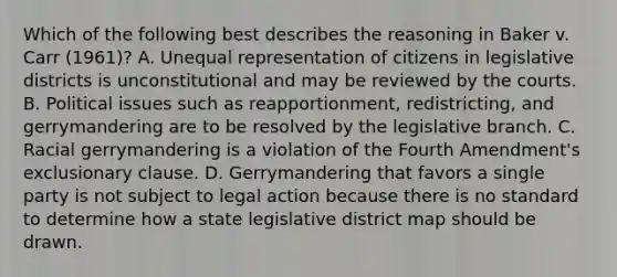 Which of the following best describes the reasoning in Baker v. Carr (1961)? A. Unequal representation of citizens in legislative districts is unconstitutional and may be reviewed by the courts. B. Political issues such as reapportionment, redistricting, and gerrymandering are to be resolved by the legislative branch. C. Racial gerrymandering is a violation of the Fourth Amendment's exclusionary clause. D. Gerrymandering that favors a single party is not subject to legal action because there is no standard to determine how a state legislative district map should be drawn.