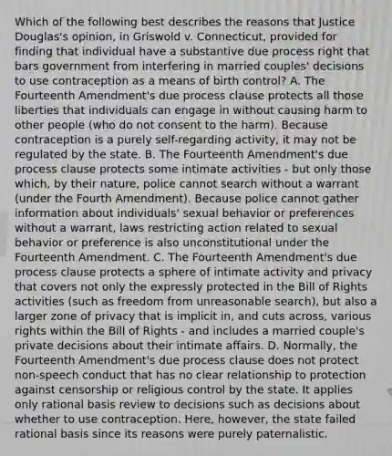 Which of the following best describes the reasons that Justice Douglas's opinion, in Griswold v. Connecticut, provided for finding that individual have a substantive due process right that bars government from interfering in married couples' decisions to use contraception as a means of birth control? A. The Fourteenth Amendment's due process clause protects all those liberties that individuals can engage in without causing harm to other people (who do not consent to the harm). Because contraception is a purely self-regarding activity, it may not be regulated by the state. B. The Fourteenth Amendment's due process clause protects some intimate activities - but only those which, by their nature, police cannot search without a warrant (under the Fourth Amendment). Because police cannot gather information about individuals' sexual behavior or preferences without a warrant, laws restricting action related to sexual behavior or preference is also unconstitutional under the Fourteenth Amendment. C. The Fourteenth Amendment's due process clause protects a sphere of intimate activity and privacy that covers not only the expressly protected in the Bill of Rights activities (such as freedom from unreasonable search), but also a larger zone of privacy that is implicit in, and cuts across, various rights within the Bill of Rights - and includes a married couple's private decisions about their intimate affairs. D. Normally, the Fourteenth Amendment's due process clause does not protect non-speech conduct that has no clear relationship to protection against censorship or religious control by the state. It applies only rational basis review to decisions such as decisions about whether to use contraception. Here, however, the state failed rational basis since its reasons were purely paternalistic.