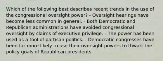 Which of the following best describes recent trends in the use of the congressional oversight power? - Oversight hearings have become less common in general. - Both Democratic and Republican administrations have avoided congressional oversight by claims of executive privilege. - The power has been used as a tool of partisan politics. - Democratic congresses have been far more likely to use their oversight powers to thwart the policy goals of Republican presidents.