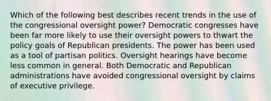 Which of the following best describes recent trends in the use of the congressional oversight power? Democratic congresses have been far more likely to use their oversight powers to thwart the policy goals of Republican presidents. The power has been used as a tool of partisan politics. Oversight hearings have become less common in general. Both Democratic and Republican administrations have avoided congressional oversight by claims of executive privilege.