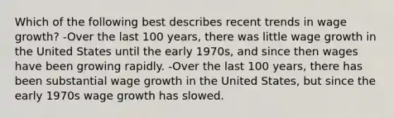 Which of the following best describes recent trends in wage growth? -Over the last 100 years, there was little wage growth in the United States until the early 1970s, and since then wages have been growing rapidly. -Over the last 100 years, there has been substantial wage growth in the United States, but since the early 1970s wage growth has slowed.