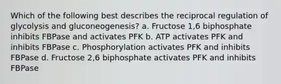 Which of the following best describes the reciprocal regulation of glycolysis and gluconeogenesis? a. Fructose 1,6 biphosphate inhibits FBPase and activates PFK b. ATP activates PFK and inhibits FBPase c. Phosphorylation activates PFK and inhibits FBPase d. Fructose 2,6 biphosphate activates PFK and inhibits FBPase