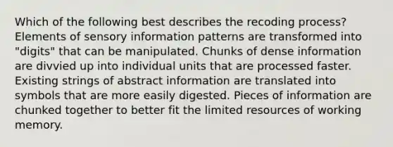 Which of the following best describes the recoding process? Elements of sensory information patterns are transformed into "digits" that can be manipulated. Chunks of dense information are divvied up into individual units that are processed faster. Existing strings of abstract information are translated into symbols that are more easily digested. Pieces of information are chunked together to better fit the limited resources of working memory.