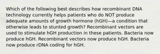 Which of the following best describes how <a href='https://www.questionai.com/knowledge/kkrH4LHLPA-recombinant-dna' class='anchor-knowledge'>recombinant dna</a> technology currently helps patients who do NOT produce adequate amounts of growth hormone (hGH)—a condition that otherwise leads to stunted growth? Recombinant vectors are used to stimulate hGH production in these patients. Bacteria now produce hGH. Recombinant vectors now produce hGH. Bacteria now produce rDNA coding for hGH.