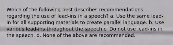 Which of the following best describes recommendations regarding the use of lead-ins in a speech? a. Use the same lead-in for all supporting materials to create parallel language. b. Use various lead-ins throughout the speech c. Do not use lead-ins in the speech. d. None of the above are recommended.