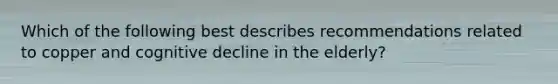 Which of the following best describes recommendations related to copper and cognitive decline in the elderly?