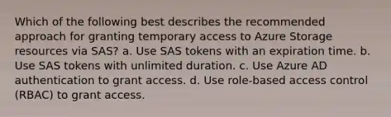 Which of the following best describes the recommended approach for granting temporary access to Azure Storage resources via SAS? a. Use SAS tokens with an expiration time. b. Use SAS tokens with unlimited duration. c. Use Azure AD authentication to grant access. d. Use role-based access control (RBAC) to grant access.