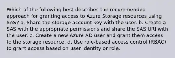 Which of the following best describes the recommended approach for granting access to Azure Storage resources using SAS? a. Share the storage account key with the user. b. Create a SAS with the appropriate permissions and share the SAS URI with the user. c. Create a new Azure AD user and grant them access to the storage resource. d. Use role-based access control (RBAC) to grant access based on user identity or role.