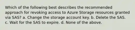 Which of the following best describes the recommended approach for revoking access to Azure Storage resources granted via SAS? a. Change the storage account key. b. Delete the SAS. c. Wait for the SAS to expire. d. None of the above.