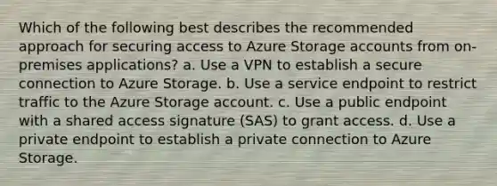 Which of the following best describes the recommended approach for securing access to Azure Storage accounts from on-premises applications? a. Use a VPN to establish a secure connection to Azure Storage. b. Use a service endpoint to restrict traffic to the Azure Storage account. c. Use a public endpoint with a shared access signature (SAS) to grant access. d. Use a private endpoint to establish a private connection to Azure Storage.