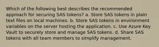 Which of the following best describes the recommended approach for securing SAS tokens? a. Store SAS tokens in plain text files on local machines. b. Store SAS tokens in environment variables on the server hosting the application. c. Use Azure Key Vault to securely store and manage SAS tokens. d. Share SAS tokens with all team members to simplify management.